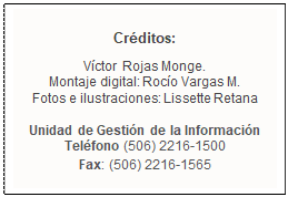 Cuadro de texto: Créditos:
Víctor Rojas Monge.
Montaje digital: Rocío Vargas M.
Fotos e ilustraciones: Lissette Retana

Unidad de Gestión de la Información
Teléfono (506) 2216-1500
Fax: (506) 2216-1565
